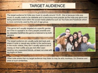 TARGET AUDIENCE
The target audience for indie pop music is usually around 12-25 , this is because indie pop
music is usually made to be relatable and is becoming more popular as the indie pop genre and
being advertised more within the social media platforms such as YouTube and Facebook which
is more commonly used by this sort of age group.
This genre isn't usually targeted at a specific gender
as it tries to appeal to as many people possible and
be relatable therefore this genre is listened to by both
genders
The target audience are usually quite laid back and
dress in quite a casual way similar to the performers
in the music videos, they don’t usually spend a lot of
money on their outfits and are mot often seen
wearing very expensive brands, at least not ones with
big logos on them.
Other indie artists that my target audience may listen to may be artic monkeys, Ed Sheeran and
artist of such similarities.
 