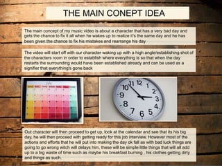 THE MAIN CONEPT IDEA
The main concept of my music video is about a character that has a very bad day and
gets the chance to fix it all when he wakes up to realize it’s the same day and he has
been given the chance to fix his mistakes and rearrange his day
The video will start off with our character waking up with a high angle/establishing shot of
the characters room in order to establish where everything is so that when the day
restarts the surrounding would have been established already and can be used as a
signifier that everything's gone back
Out character will then proceed to get up, look at the calendar and see that its his big
day, he will then proceed with getting ready for this job interview. However most of the
actions and efforts that he will put into making the day ok fall as with bad luck things are
going to go wrong witch will delays him, these will be simple little things that will all add
up to a big waste of time such as maybe his breakfast burning , his clothes getting dirty
and things as such.
 