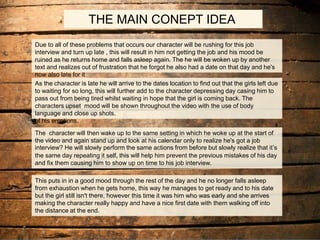 THE MAIN CONEPT IDEA
Due to all of these problems that occurs our character will be rushing for this job
interview and turn up late , this will result in him not getting the job and his mood be
ruined as he returns home and falls asleep again. The he will be woken up by another
text and realizes out of frustration that he forgot he also had a date on that day and he's
now also late for it
As the character is late he will arrive to the dates location to find out that the girls left due
to waiting for so long, this will further add to the character depressing day casing him to
pass out from being tired whilst waiting in hope that the girl is coming back. The
characters upset mood will be shown throughout the video with the use of body
language and close up shots.
of his emotions.
The character will then wake up to the same setting in which he woke up at the start of
the video and again stand up and look at his calendar only to realize he's got a job
interview? He will slowly perform the same actions from before but slowly realize that it’s
the same day repeating it self, this will help him prevent the previous mistakes of his day
and fix them causing him to show up on time to his job interview.
This puts in in a good mood through the rest of the day and he no longer falls asleep
from exhaustion when he gets home, this way he manages to get ready and to his date
but the girl still isn't there, however this time it was him who was early and she arrives
making the character really happy and have a nice first date with them walking off into
the distance at the end.
 