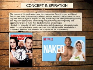 CONCEPT INSPERATION
The concept of this music video came from two movies, Groundhog day and Naked.
Both movies share similar concepts where the characters are forced to repeat the same
day over and over again in a cycle until they realize they have been given the opportunity
that they have been given a chance to figure out what they are doing wrong and
opportunity to fox it to make their day better / undo any damages.
Similarly my character will go through the same sort of experience although in music
video format rather than a movie, my music video will also not be as detailed and
complex as there is a time barrier for me to try and tell the story smoothly
CONCEPT INSPIRATION
 