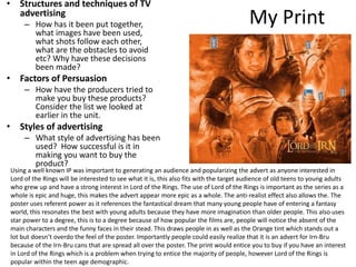 My Print
• Structures and techniques of TV
advertising
– How has it been put together,
what images have been used,
what shots follow each other,
what are the obstacles to avoid
etc? Why have these decisions
been made?
• Factors of Persuasion
– How have the producers tried to
make you buy these products?
Consider the list we looked at
earlier in the unit.
• Styles of advertising
– What style of advertising has been
used? How successful is it in
making you want to buy the
product?
Using a well known IP was important to generating an audience and popularizing the advert as anyone interested in
Lord of the Rings will be interested to see what it is, this also fits with the target audience of old teens to young adults
who grew up and have a strong interest in Lord of the Rings. The use of Lord of the Rings is important as the series as a
whole is epic and huge, this makes the advert appear more epic as a whole. The anti-realist effect also allows the. The
poster uses referent power as it references the fantastical dream that many young people have of entering a fantasy
world, this resonates the best with young adults because they have more imagination than older people. This also uses
star power to a degree, this is to a degree because of how popular the films are, people will notice the absent of the
main characters and the funny faces in their stead. This draws people in as well as the Orange tint which stands out a
lot but doesn’t overdo the feel of the poster. Importantly people could easily realize that it is an advert for Irn-Bru
because of the Irn-Bru cans that are spread all over the poster. The print would entice you to buy if you have an interest
in Lord of the Rings which is a problem when trying to entice the majority of people, however Lord of the Rings is
popular within the teen age demographic.
 