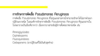 การรักษาการติดเชื้อ Pseudomonas Aeruginosa
การติดเชื้อ Pseudomonas Aeruginosa ที่ไม่รุนแรงผ่านทางน้าสามารถรักษาได้ไม่ยากด้วยยา
ปฏิชีวนะบางชนิด ในขณะที่การรักษาการติดเชื้อ Pseudomonas Aeruginosa ที่รุนแรงภายใน
โรงพยาบาลเป็นเรื่องที่ยากกว่า เนื่องจากบางสายพันธุ์มีการดื้อต่อยาหลายชนิด เช่น
Aminoglycosides
Cephalosporins
Fluoroquinolones
Carbapenems (ยาปฏิชีวนะที่ใช้เป็นตัวสุดท้าย)
 