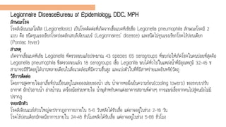 Legionnaire DiseaseBureau of Epidemiology, DDC, MPH
ลักษณะโรค
โรคลีเจียนเนลโลสิส (Legionellosis) เป็นโรคติดต่อที่เกิดจากเชื้อแบคทีเรียชื่อ Legionella pneumophila ลักษณะโรคมี 2
แบบ คือ ชนิดรุนแรงเรียกโรคปอดอักเสบลีเจียนแนร์ (Legionnaires' disease) และชนิดไม่รุนแรงเรียกโรคไข้ปอนเตียก
(Pontiac fever)
สาเหตุ
เกิดจากเชื้อแบคทีเรีย Legionella ที่ตรวจพบแล้วประมาณ 43 species 65 serogroups ที่พบก่อให้เกิดโรคในคนบ่อยที่สุดคือ
Legionella pneumophila ซึ่งตรวจพบแล้ว 18 serogroups เชื้อ Legionlla พบได้ทั่วไปในแหล่งน้าที่มีอุณหภูมิ 32-45 ซ
สามารถมีชีวิตอยู่ได้นานหลายเดือนในสิ่งแวดล้อมที่มีความชื้นสูง และแบ่งตัวในที่ที่มีสาหร่ายและอินทรีย์วัตถุ
วิธีการติดต่อ
โดยการสูดหายใจเอาเชื้อที่ปนเปื้อนอยู่ในละอองฝอยของน้า เช่น น้าจากหอผึ่งเย็นความร้อน(cooling towers) ของระบบปรับ
อากาศ ฝักบัวอาบน้า อ่างน้าวน เครื่องมือช่วยหายใจ น้าพุสาหรับตกแต่งอาคารสถานที่ต่างๆ การแพร่เชื้อจากคนไปสู่คนยังไม่มี
ปรากฎ
ระยะฟักตัว
โรคลีเจียนแนร์ส่วนใหญ่จะปรากฎอาการภายใน 5-6 วันหลังได้รับเชื้อ แต่อาจอยู่ในช่วง 2-10 วัน
โรคไข้ปอนเตียกมักจะมีอาการภายใน 24-48 ชั่วโมงหลังได้รับเชื้อ แต่อาจอยู่ในช่วง 5-66 ชั่วโมง
 
