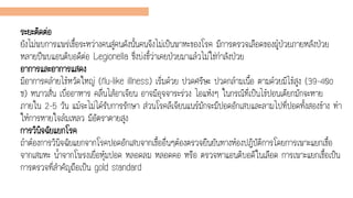 ระยะติดต่อ
ยังไม่พบการแพร่เชื้อระหว่างคนสู่คนดังนั้นคนจึงไม่เป็นพาหะของโรค มีการตรวจเลือดของผู้ป่วยภายหลังป่วย
หลายปีพบแอนติบอดีต่อ Legionella ซึ่งบ่งชี้ว่าเคยป่วยมาแล้วไม่ใช่กาลังป่วย
อาการและอาการแสดง
มีอาการคล้ายไข้หวัดใหญ่ (flu-like illness) เริ่มด้วย ปวดศรีษะ ปวดกล้ามเนื้อ ตามด้วยมีไข้สูง (39-40o
ซ) หนาวสั่น เบื่ออาหาร คลื่นไส้อาเจียน อาจมีอุจจาระร่วง ไอแห้งๆ ในกรณีที่เป็นไข้ปอนเตียกมักจะหาย
ภายใน 2-5 วัน แม้จะไม่ได้รับการรักษา ส่วนโรคลีเจียนแนร์มักจะมีปอดอักเสบและลามไปที่ปอดทั้งสองข้าง ทา
ให้การหายใจล้มเหลว มีอัตราตายสูง
การวินิจฉัยแยกโรค
ถ้าต้องการวินิจฉัยแยกจากโรคปอดอักเสบจากเชื้ออื่นๆต้องตรวจยืนยันทางห้องปฏิบัติการโดยการเพาะแยกเชื้อ
จากเสมหะ น้าจากโพรงเยื่อหุ้มปอด หลอดลม หลอดคอ หรือ ตรวจหาแอนติบอดีในเลือด การเพาะแยกเชื้อเป็น
การตรวจที่สาคัญถือเป็น gold standard
 