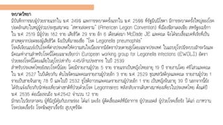 ระบาดวิทยา
มีบันทึกการพบผู้ป่วยรายแรกใน พ.ศ. 2490 และการระบาดครั้งแรกใน พ.ศ. 2500 ที่รัฐมินนิโซตา มีการระบาดครั้งใหญ่ของโรค
ปอดอักเสบในหมู่ผู้ร่วมประชุมสมาคม "สหายสงคราม" (American Legion Convention) ที่เมืองฟิลาเดลเฟีย สหรัฐอเมริกา
ใน พ.ศ. 2519 มีผู้ป่วย 182 ราย เสียชีวิต 29 ราย อีก 6 เดือนต่อมา McDade JE และคณะ จึงได้พบเชื้อแบคทีเรียที่เป็น
สาเหตุจากปอดของผู้เสียชีวิต จึงเป็นที่มาของชื่อ "โรค Legionella pneumophila"
โรคลีเจียนแนร์เป็นโรคที่ต่างประเทศให้ความสนใจเนื่องจากมีอัตราป่วยตายสูงโดยเฉพาะประเทศ ในแถบยุโรปมีระบบเฝ้าระวังและ
มีคณะทางานสาหรับโรคนี้โดยเฉพาะเรียกว่า European working group for Legionella infections (EWGLI) อัตรา
ป่วยของโรคนี้โดยเฉลี่ยในยุโรปเท่ากับ 4.45/ล้านประชากร ในปี 2539
สาหรับประเทศไทยยังพบโรคนี้น้อย โดยมีรายงานผู้ป่วย 5 ราย รายแรกเป็นหญิงไทยอายุ 19 ปี รายงานโดย ศรีไสวและคณะ
ใน พ.ศ. 2527 ในปีเดียวกัน ตันไพจิตรและคณะรายงานผู้ป่วยอีก 3 ราย พ.ศ. 2529 ชุณหสวัสดิกุลและคณะ รายงานผู้ป่วย 1
รายเป็นชายจีนอายุ 78 ปี และในปี 2532 ชูโชติถาวรและคณะรายงานผู้ป่วยอีก 1 ราย เป็นหญิงจีนอายุ 39 ปี นอกจากนี้ยัง
ได้รับแจ้งเกี่ยวกับนักท่องเที่ยวต่างชาติที่ป่วยด้วยโรค Legionnaires หลังกลับจากเดินทางมาท่องเที่ยวในประเทศไทย ตั้งแต่ปี
พ.ศ. 2535 ต่อเนื่องจนถึง พ.ศ.2542 จานวน 12 ราย
มักพบในวัยกลางคน ผู้ที่มีภูมิคุ้มกันบกพร่อง ได้แก่ มะเร็ง ผู้ติดเชื้อเอดส์ที่มีอาการ ผู้ป่วยเอดส์ ผู้ป่วยโรคเรื้อรัง ได้แก่ เบาหวาน
โรคปอดเรื้อรัง โรคพิษสุราเรื้อรัง สูบบุหรี่จัด
 
