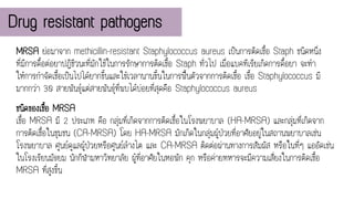Drug resistant pathogens
MRSA ย่อมาจาก methicillin-resistant Staphylococcus aureus เป็นการติดเชื้อ Staph ชนิดหนึ่ง
ที่มีการดื้อต่อยาปฏิชีวนะที่มักใช้ในการรักษาการติดเชื้อ Staph ทั่วไป เมื่อแบคทีเรียเกิดการดื้อยา จะทา
ให้การกาจัดเชื้อเป็นไปได้ยากขึ้นและใช้เวลานานขึ้นในการฟื้นตัวจากการติดเชื้อ เชื้อ Staphylococcus มี
มากกว่า 30 สายพันธุ์แต่สายพันธุ์ที่พบได้บ่อยที่สุดคือ Staphylococcus aureus
ชนิดของเชื้อ MRSA
เชื้อ MRSA มี 2 ประเภท คือ กลุ่มที่เกิดจากการติดเชื้อในโรงพยาบาล (HA-MRSA) และกลุ่มที่เกิดจาก
การติดเชื้อในชุมชน (CA-MRSA) โดย HA-MRSA มักเกิดในกลุ่มผู้ป่วยที่อาศัยอยู่ในสถานพยาบาลเช่น
โรงพยาบาล ศูนย์ดูแลผู้ป่วยหรือศูนย์ล้างไต และ CA-MRSA ติดต่อผ่านทางการสัมผัส หรือในที่ๆ แออัดเช่น
ในโรงเรียนมัธยม นักกีฬามหาวิทยาลัย ผู้ที่อาศัยในหอพัก คุก หรือค่ายทหารจะมีความเสี่ยงในการติดเชื้อ
MRSA ที่สูงขึ้น
 
