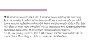 MDR ความต้านทานต่อยาหลายชนิด ( MDR ) ความต้านทานต่อยา multidrug หรือ multiresrug
คือ ความต้านทานต่อยาต้านจุลชีพที่แสดงโดยชนิดของ จุลินทรีย์ ต่อยาต้านจุลชีพหลายชนิด ประเภทที่เป็น
อันตราย ต่อสุขภาพ ส่วนใหญ่เป็น แบคทีเรีย MDR ที่ต่อต้าน ยาปฏิชีวนะหลายชนิด ชนิดอื่น ๆ ได้แก่ ไวรัส
MDR เชื้อรา และ ปรสิต (ทนต่อ ยาต้านเชื้อรา ไวรัส และ antiparasitic หลาย ชนิดของสารเคมีชนิดต่างๆ)
ตระหนักถึงระดับที่แตกต่างกันของ MDR ข้อกาหนดที่ ครอบคลุมยาเสพติดอย่างกว้างขวาง
( XDR ) และ pandrug-resistant ( PDR ) ได้รับการแนะนา คาจากัดความถูกตีพิมพ์ในปี 2011 ใน
วารสาร Clinical Microbiology and Infection และสามารถเข้าถึงได้โดยเปิดเผย
 