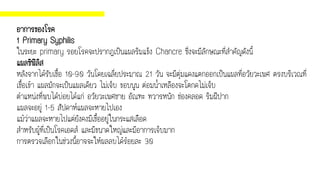อาการของโรค
1 Primary Syphilis
ในระยะ primary รอยโรคจะปรากฏเป็นแผลริมแข็ง Chancre ซึ่งจะมีลักษณะที่สาคัญดังนี้
แผลซิฟิลิส
หลังจากได้รับเชื้อ 10-90 วันโดยเฉลี่ยประมาณ 21 วัน จะมีตุ่มแดงแตกออกเป็นแผลที่อวัยวะเพศ ตรงบริเวณที่
เชื้อเข้า แผลมักจะเป็นแผลเดียว ไม่เจ็บ ขอบนูน ต่อมน้าเหลืองจะโตกดไม่เจ็บ
ตาแหน่งที่พบได้บ่อยได้แก่ อวัยวะเพศชาย อัณฑะ ทวารหนัก ช่องคลอด ริมฝีปาก
แผลจะอยู่ 1-5 สัปดาห์แผลจะหายไปเอง
แม้ว่าแผลจะหายไปแต่ยังคงมีเชื้ออยู่ในกระแสเลือด
สาหรับผู้ที่เป็นโรคเอดส์ และมีขนาดใหญ่และมีอาการเจ็บมาก
การตรวจเลือกในช่วงนี้อาจจะให้ผลลบได้ร้อยละ 30
 