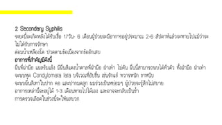 2 Secondary Syphilis
ระยะนี้จะเกิดหลังได้รับเชื้อ 17วัน- 6 เดือนผู้ป่วยจะมีอาการอยู่ประมาณ 2-6 สัปดาห์แล้วจะหายไปแม้ว่าจะ
ไม่ได้รับการรักษา
ต่อมน้าเหลืองโต ปวดตามข้อเนื่องจากข้ออักเสบ
อาการที่สาคัญมีดังนี้
ผื่นที่ผ่ามือ แผลริมแข็ง มีผื่นสีแดงน้าตาลที่ฝ่ามือ ฝ่าเท้า ไม่คัน ผื่นนี้สามารถพบได้ทั่วตัว ทั้งฝ่ามือ ฝ่าเท้า
จะพบหูด Condylomata lata บริเวณที่อับชื้น เช่นรักแร้ ทวารหนัก ขาหนีบ
จะพบผื่นสีเทาในปาก คอ และปากมดลูก ผมร่วงเป็นหย่อมๆ ผู้ป่วยจะรู้สึกไม่สบาย
อาการเหล่านี้จะอยู่ได้ 1-3 เดือนหายไปได้เอง และอาจจะกลับเป็นซ้า
การตรวจเลือดในช่วงนี้จะให้ผลบวก
 