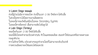 3 Latent Stage ระยะแฝง
ช่วงนี้ผู้ป่วยไม่มีอาการของโรค ช่วงนี้กินเวลา 2-30 ปีหลังจากได้รับเชื้อ
ในช่วงนี้จะทราบได้โดยการเจาะเลือดตรวจ
ในระยะนี้อาจจะเกิดผื่นเหมือนในระยะ Secondary Syphilis
ในระยะนี้หากตั้งครรภ์ เชื้อสามารถติดไปยังลูกได้
4 Late Stage (Tertiary)
ระยะนี้จะกินเวลา 2-30 ปีหลังได้รับเชื้อ
ระยะนี้เชื้อโรคจะทาลายอวัยวะต่างๆเช่น หัวใจและหลอดเลือด สมองทาให้อ่อนแรงหรืออาจจะตาบอด
กระดูกหักง่าย
หากไม่รักษาให้ทัน อวัยวะต่างๆจะถูกทาลายโดยที่ไม่สามารถกลับเป็นปกติ
การตรวจเลือดอาจจะให้ผลลบได้ร้อยละ30
 