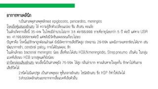 อาการทางคลินิก
1.เป็นสาเหตุสาเหตุหลักของ epiglossitis, pericarditis, meningitis
โรคเยื่อหุ้มสมองอักเสบ ไข้ ความรู้สึกตัวเปลี่ยนแปลง ซึม สับสน คอแข็ง
ในเด็กเกิดจากเชื้อนี้ 35-44% ในไทยมีจานวนไม่มาก 3.8 ต่อ100,000 รายที่อายุน้อยกว่า 5 ปี ต่อปี แต่ทาง USA
พบ 41:100,000รายต่อปี แต่หลังมีวัคซีนลดลงจนเกือบไม่พบ
ปัญหาคือ โรคนี้แม้รักษาถูกต้องแล้วแต่ ยังมีอัตราการเสียชีวิตสูง ประมาณ 20-60% และมีภาวะแทรกซ้อนได้มาก เช่น
พัฒนาการช้า, cerebral palsy, การได้ยินลดลง, ชัก
ในเด็กเล็กพบ bacterial meningitis น้อย เชื้อที่พบได้เช่น HIB,N.meningitidis, Strep.pneumo. เป็นต้น ในกลุ่ม
แบคทีเรียพบ HIB มากสุดแต่ก็ยังน้อย
ฝาปิดกล่องเสียงอักเสบ พบเชื้อนี้เป็นสาเหตุถึง 75-90% ไข้สูง กลืนลาบาก ทางเดินหายใจอุดกั้น รักษาไม่ทันอาจ
เสียชีวิตได้
2.ชนิดไม่มีแคปซูล เป็นสาเหตุของ หูชั้นกลางอักเสบ ไซนัสอักเสบ ซึ่ง HIP ก็ทาให้เกิดได้
3.ส่วนปอดอักเสบแยกยากจากเชื้อแบคทีเรียตัวอื่น
 