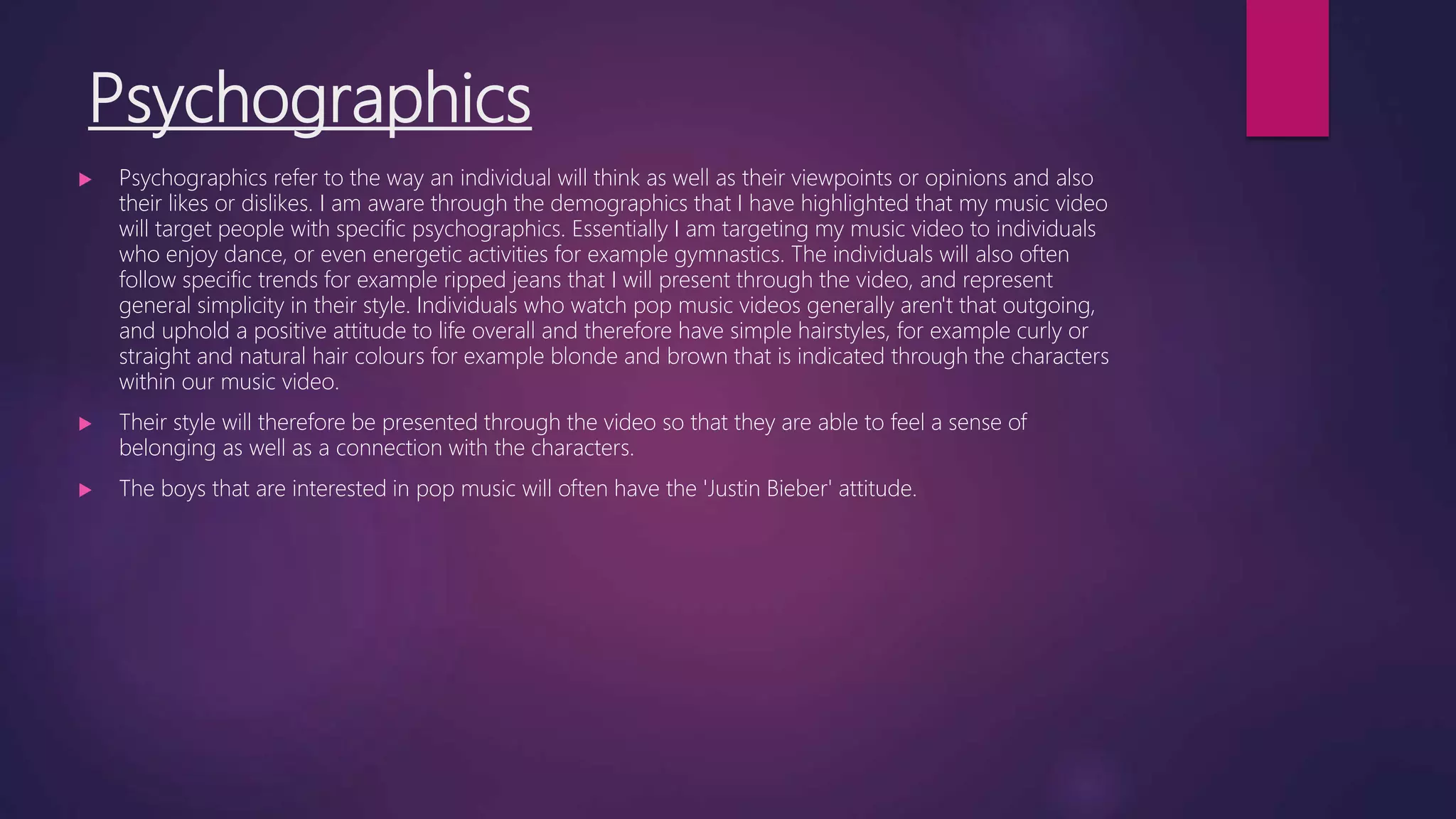 Psychographics
 Psychographics refer to the way an individual will think as well as their viewpoints or opinions and also
their likes or dislikes. I am aware through the demographics that I have highlighted that my music video
will target people with specific psychographics. Essentially I am targeting my music video to individuals
who enjoy dance, or even energetic activities for example gymnastics. The individuals will also often
follow specific trends for example ripped jeans that I will present through the video, and represent
general simplicity in their style. Individuals who watch pop music videos generally aren't that outgoing,
and uphold a positive attitude to life overall and therefore have simple hairstyles, for example curly or
straight and natural hair colours for example blonde and brown that is indicated through the characters
within our music video.
 Their style will therefore be presented through the video so that they are able to feel a sense of
belonging as well as a connection with the characters.
 The boys that are interested in pop music will often have the 'Justin Bieber' attitude.
 