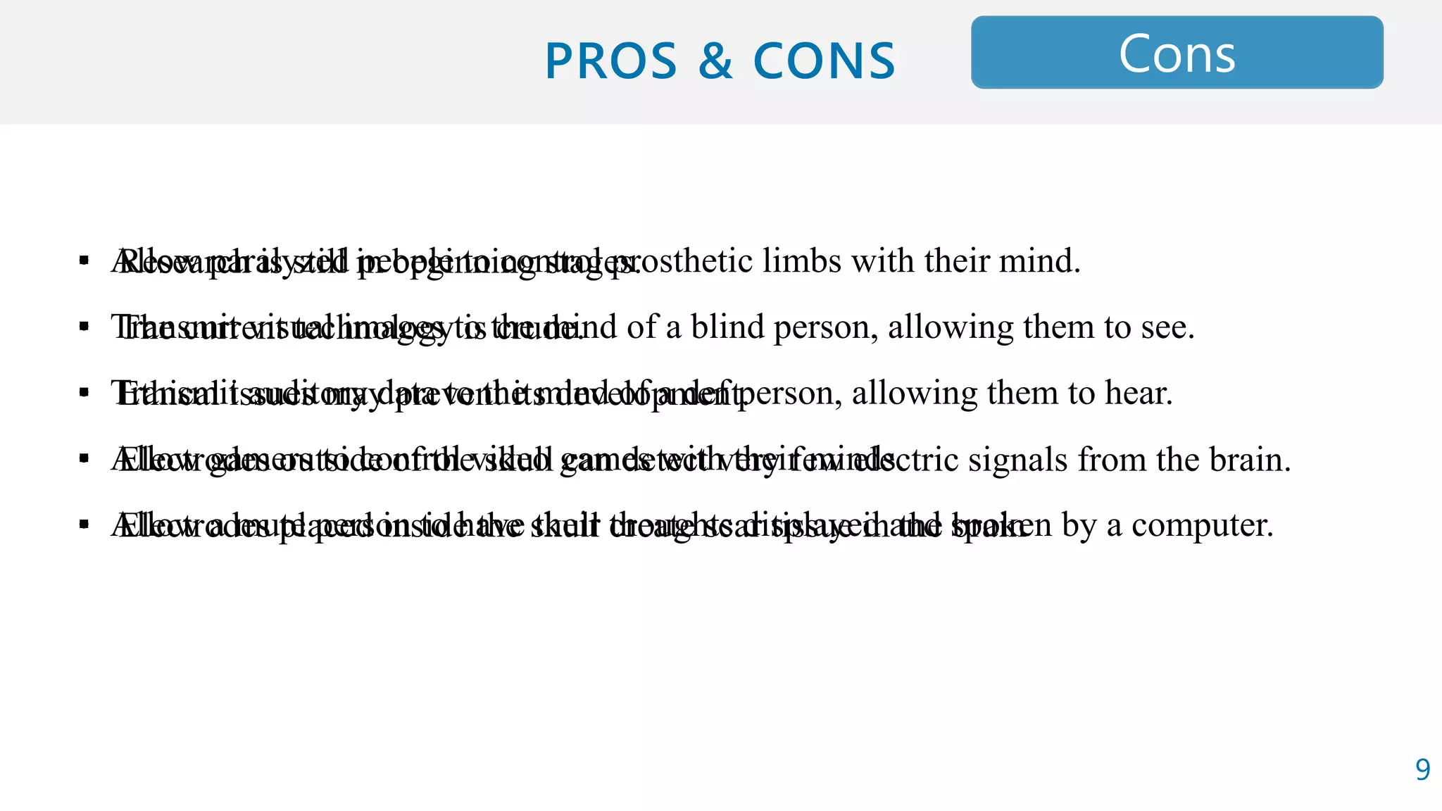 ▪ Allow paralyzed people to control prosthetic limbs with their mind.
▪ Transmit visual images to the mind of a blind person, allowing them to see.
▪ Transmit auditory data to the mind of a def person, allowing them to hear.
▪ Allow gamers to control video games with their minds.
▪ Allow a mute person to have their thoughts displayed and spoken by a computer.
ProsCons
• Research is still in beginning stages.
• The current technology is crude.
• Ethical issues may prevent its development.
• Electrodes outside of the skull can detect very few electric signals from the brain.
• Electrodes placed inside the skull create scar tissue in the brain
9
 