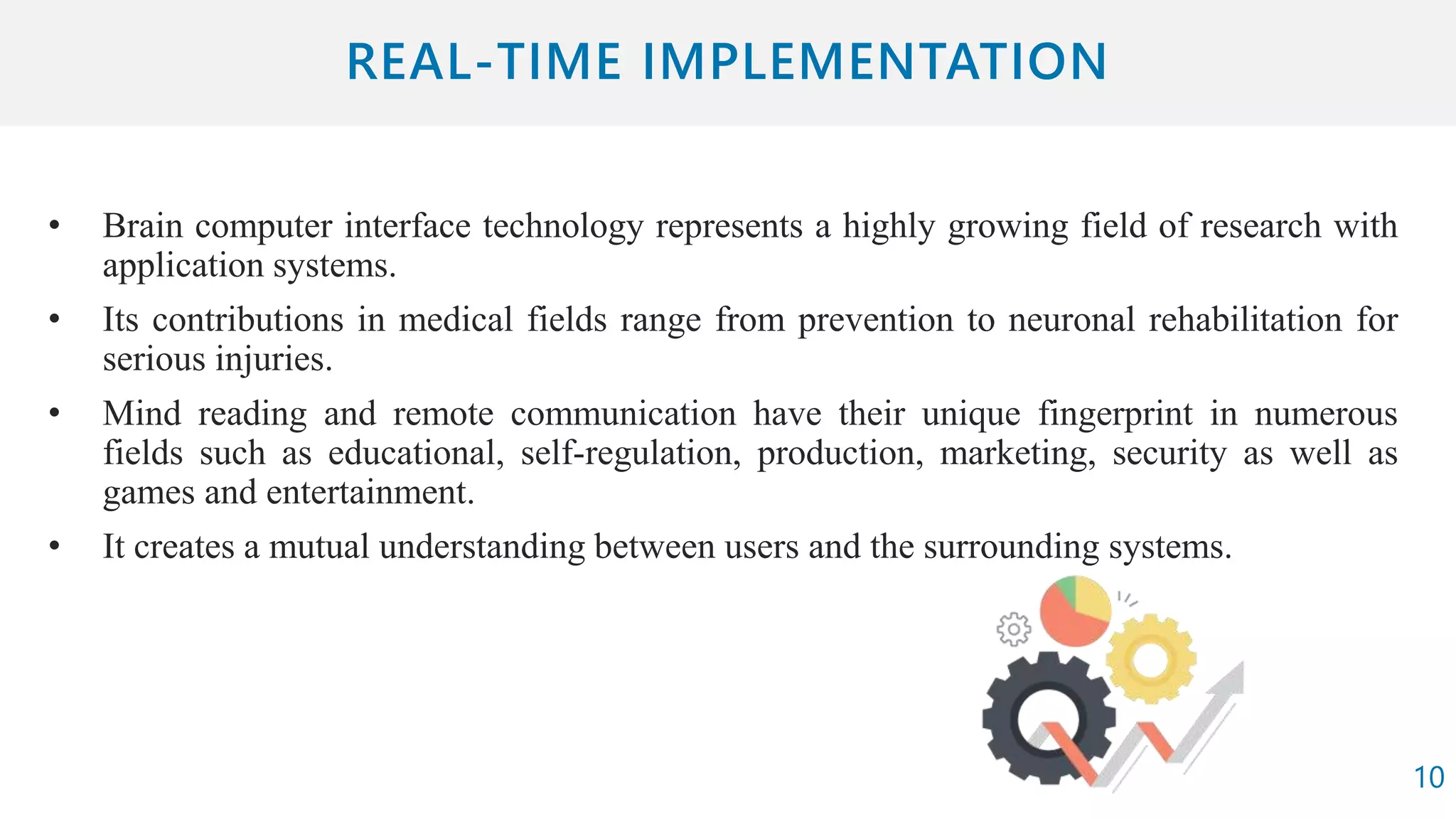 • Brain computer interface technology represents a highly growing field of research with
application systems.
• Its contributions in medical fields range from prevention to neuronal rehabilitation for
serious injuries.
• Mind reading and remote communication have their unique fingerprint in numerous
fields such as educational, self-regulation, production, marketing, security as well as
games and entertainment.
• It creates a mutual understanding between users and the surrounding systems.
10
 