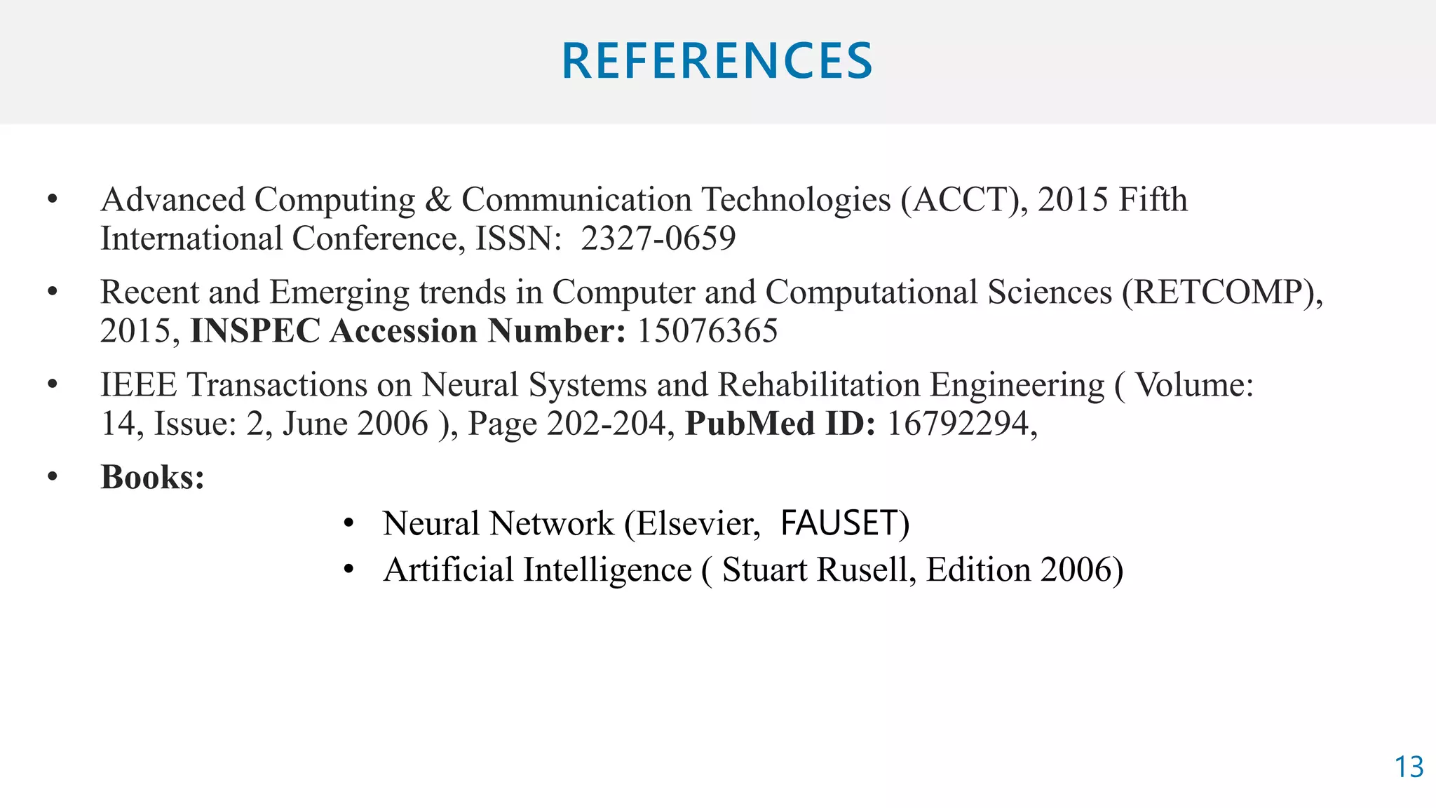 • Advanced Computing & Communication Technologies (ACCT), 2015 Fifth
International Conference, ISSN: 2327-0659
• Recent and Emerging trends in Computer and Computational Sciences (RETCOMP),
2015, INSPEC Accession Number: 15076365
• IEEE Transactions on Neural Systems and Rehabilitation Engineering ( Volume:
14, Issue: 2, June 2006 ), Page 202-204, PubMed ID: 16792294,
• Books:
• Neural Network (Elsevier, FAUSET)
• Artificial Intelligence ( Stuart Rusell, Edition 2006)
13
 