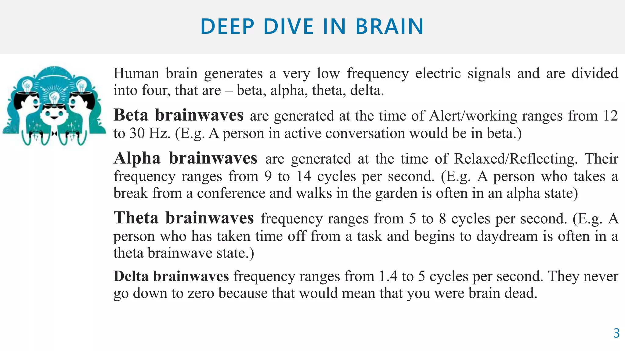Human brain generates a very low frequency electric signals and are divided
into four, that are – beta, alpha, theta, delta.
Beta brainwaves are generated at the time of Alert/working ranges from 12
to 30 Hz. (E.g. A person in active conversation would be in beta.)
Alpha brainwaves are generated at the time of Relaxed/Reflecting. Their
frequency ranges from 9 to 14 cycles per second. (E.g. A person who takes a
break from a conference and walks in the garden is often in an alpha state)
Theta brainwaves frequency ranges from 5 to 8 cycles per second. (E.g. A
person who has taken time off from a task and begins to daydream is often in a
theta brainwave state.)
Delta brainwaves frequency ranges from 1.4 to 5 cycles per second. They never
go down to zero because that would mean that you were brain dead.
3
 