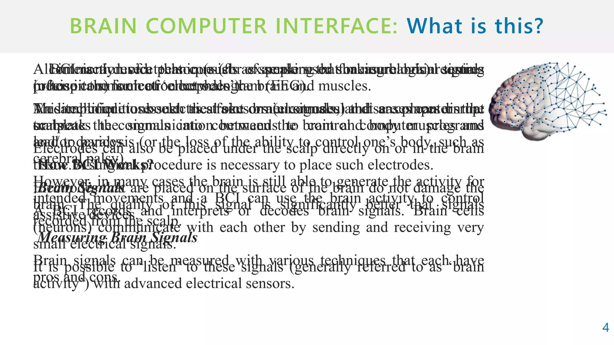 BRAIN COMPUTER INTERFACE:
A BCI is a device that consists of sensors that measure brain signals
(often in the form of ‘electrodes’).
An amplifier to boost the faint brain signals, and a computer that
translates the signals into commands to control computer programs
and/or devices.
How BCI Works?
Brain Signals
A BCI records and interprets or decodes brain signals. Brain cells
(neurons) communicate with each other by sending and receiving very
small electrical signals.
It is possible to ‘listen’ to these signals (generally referred to as ‘brain
activity’) with advanced electrical sensors.
4
All interaction of a person (such as speaking or shaking hands) requires
precise communication between the brain and muscles.
Medical conditions such as stroke or neuromuscular diseases can disrupt
or break the communication between the brain and body muscles and
lead to paralysis (or the loss of the ability to control one’s body, such as
cerebral palsy).
However, in many cases the brain is still able to generate the activity for
intended movements and a BCI can use the brain activity to control
assistive devices.
Measuring Brain Signals
Brain signals can be measured with various techniques that each have
pros and cons.
A commonly used technique (for example used for neurological testing
in hospitals) is electroencephalogram (EEG).
This technique uses electrical sensors (electrodes) that are places on the
scalp.
Electrodes can also be placed under the scalp directly on or in the brain
tissue. A surgical procedure is necessary to place such electrodes.
Electrodes that are placed on the surface of the brain do not damage the
brain. The quality of this signal is significantly better that signals
recorded from the scalp.
 