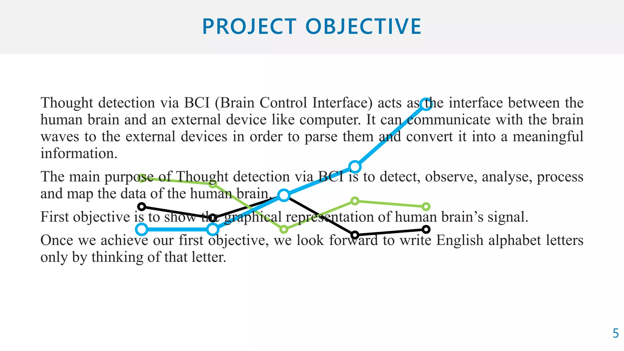 Thought detection via BCI (Brain Control Interface) acts as the interface between the
human brain and an external device like computer. It can communicate with the brain
waves to the external devices in order to parse them and convert it into a meaningful
information.
The main purpose of Thought detection via BCI is to detect, observe, analyse, process
and map the data of the human brain.
First objective is to show the graphical representation of human brain’s signal.
Once we achieve our first objective, we look forward to write English alphabet letters
only by thinking of that letter.
5
 