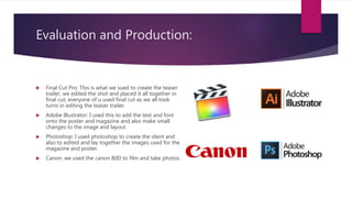 Evaluation and Production:
 Final Cut Pro: This is what we sued to create the teaser
trailer, we edited the shot and placed it all together in
final cut, everyone of u used final cut as we all took
turns in editing the teaser trailer.
 Adobe Illustrator: I used this to add the text and font
onto the poster and magazine and also make small
changes to the image and layout.
 Photoshop: I used photoshop to create the ident and
also to edited and lay together the images used for the
magazine and poster.
 Canon: we used the canon 80D to film and take photos.
 