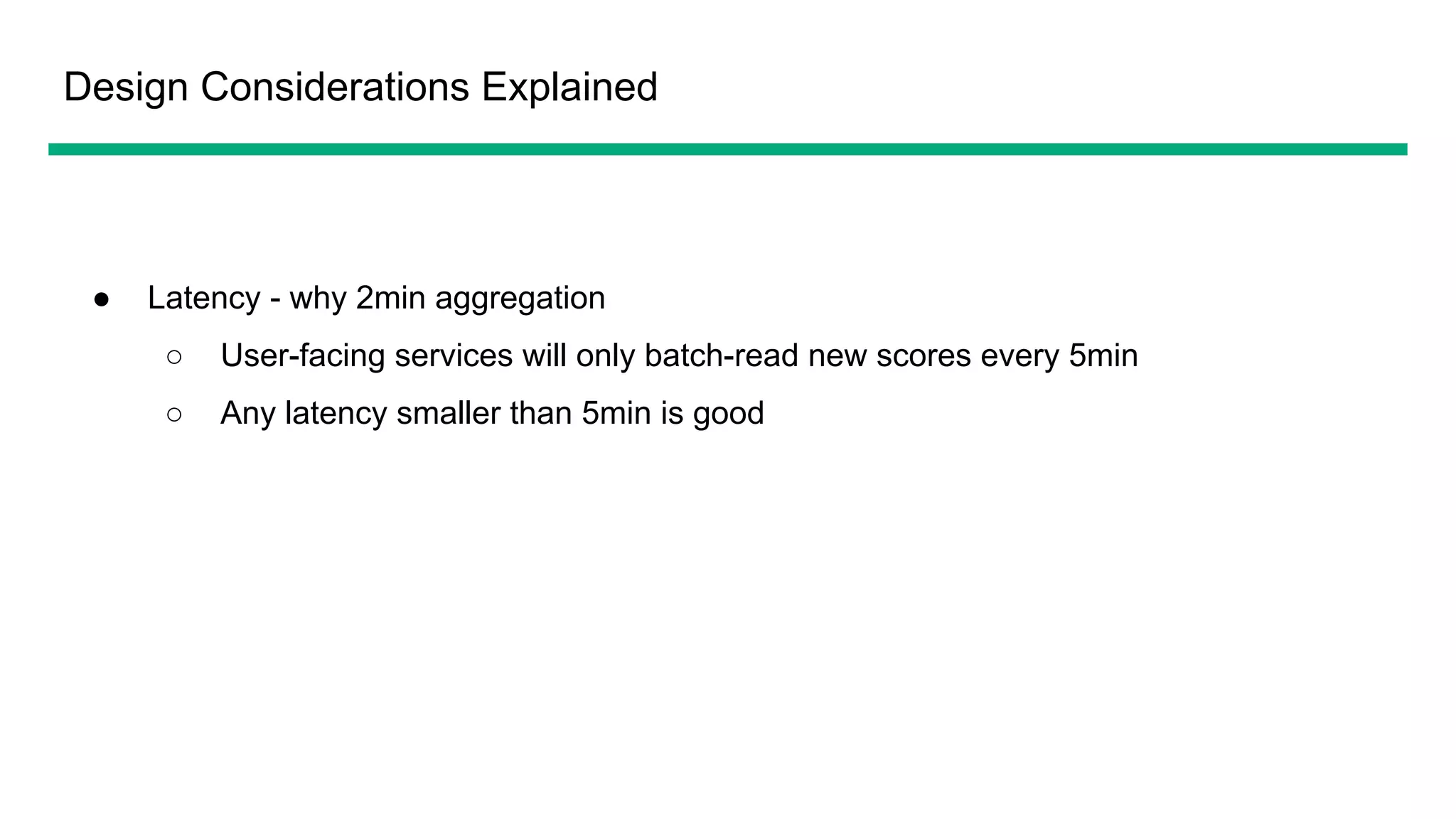 Design Considerations Explained
● Latency - why 2min aggregation
○ User-facing services will only batch-read new scores every 5min
○ Any latency smaller than 5min is good
 