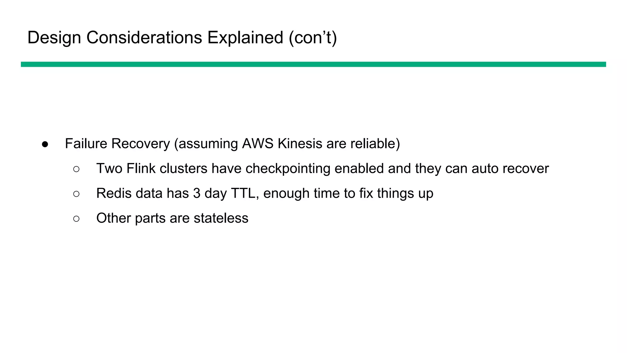Design Considerations Explained (con’t)
● Failure Recovery (assuming AWS Kinesis are reliable)
○ Two Flink clusters have checkpointing enabled and they can auto recover
○ Redis data has 3 day TTL, enough time to fix things up
○ Other parts are stateless
 