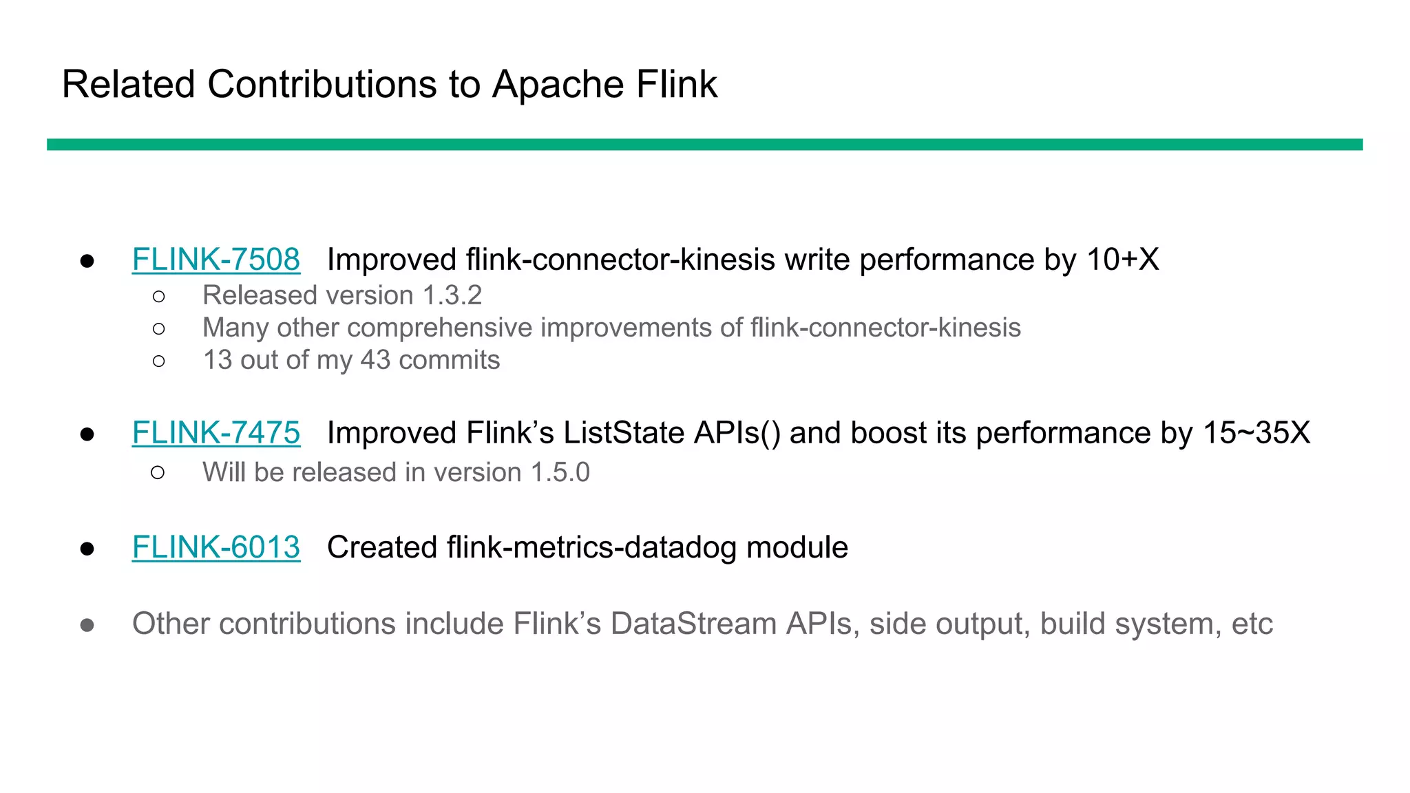 Related Contributions to Apache Flink
● FLINK-7508 Improved flink-connector-kinesis write performance by 10+X
○ Released version 1.3.2
○ Many other comprehensive improvements of flink-connector-kinesis
○ 13 out of my 43 commits
● FLINK-7475 Improved Flink’s ListState APIs() and boost its performance by 15~35X
○ Will be released in version 1.5.0
● FLINK-6013 Created flink-metrics-datadog module
● Other contributions include Flink’s DataStream APIs, side output, build system, etc
 