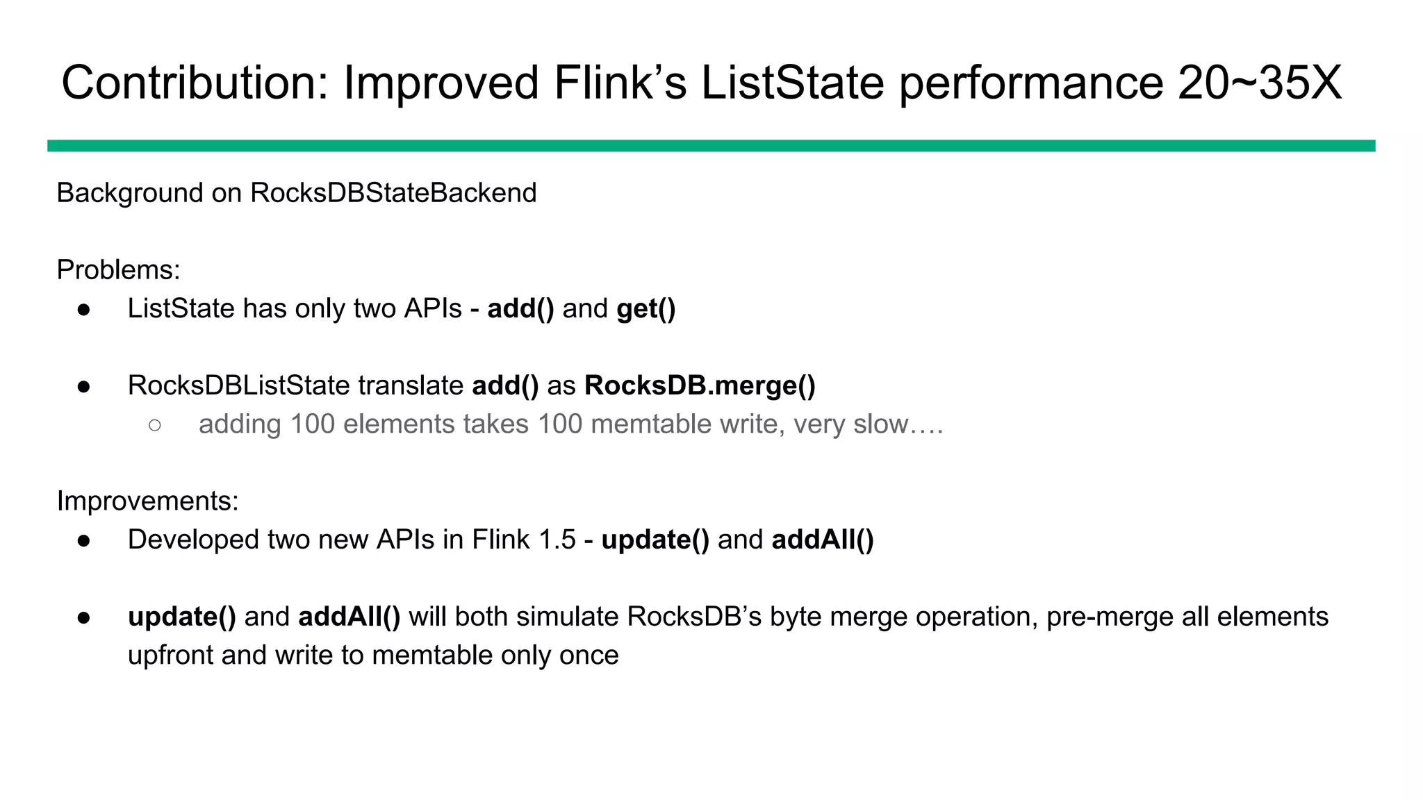 Contribution: Improved Flink’s ListState performance 20~35X
Background on RocksDBStateBackend
Problems:
● ListState has only two APIs - add() and get()
● RocksDBListState translate add() as RocksDB.merge()
○ adding 100 elements takes 100 memtable write, very slow….
Improvements:
● Developed two new APIs in Flink 1.5 - update() and addAll()
● update() and addAll() will both simulate RocksDB’s byte merge operation, pre-merge all elements
upfront and write to memtable only once
 