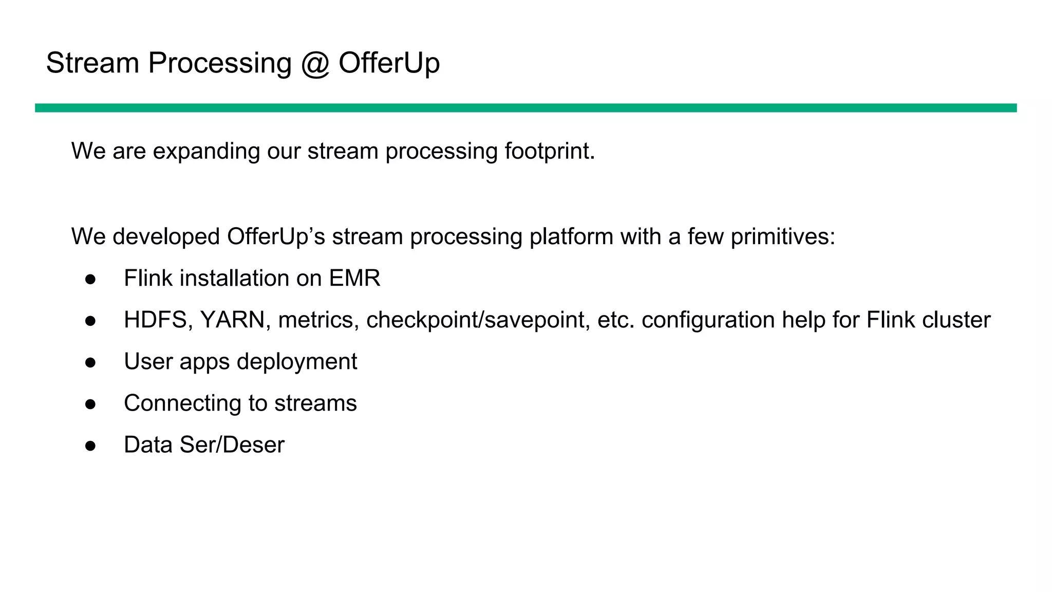 Stream Processing @ OfferUp
We are expanding our stream processing footprint.
We developed OfferUp’s stream processing platform with a few primitives:
● Flink installation on EMR
● HDFS, YARN, metrics, checkpoint/savepoint, etc. configuration help for Flink cluster
● User apps deployment
● Connecting to streams
● Data Ser/Deser
 