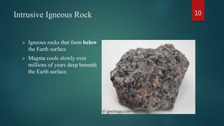 Intrusive Igneous Rock
 Igneous rocks that form below
the Earth surface
 Magma cools slowly over
millions of years deep beneath
the Earth surface.
10
 