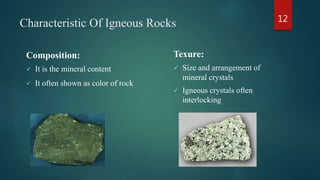 Characteristic Of Igneous Rocks
Composition:
 It is the mineral content
 It often shown as color of rock
Texure:
 Size and arrangement of
mineral crystals
 Igneous crystals often
interlocking
12
 