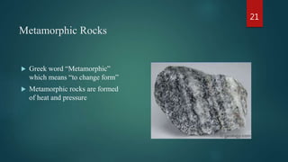 Metamorphic Rocks
 Greek word “Metamorphic”
which means “to change form”
 Metamorphic rocks are formed
of heat and pressure
21
 