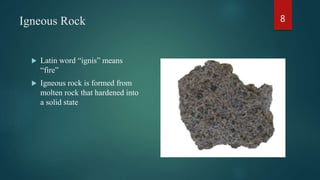 Igneous Rock
 Latin word “ignis” means
“fire”
 Igneous rock is formed from
molten rock that hardened into
a solid state
8
 
