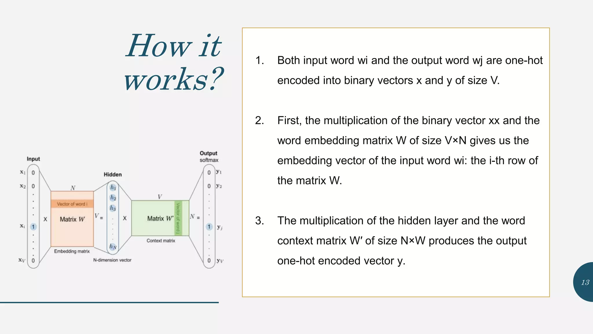 How it
works?
1. Both input word wi and the output word wj are one-hot
encoded into binary vectors x and y of size V.
2. First, the multiplication of the binary vector xx and the
word embedding matrix W of size V×N gives us the
embedding vector of the input word wi: the i-th row of
the matrix W.
3. The multiplication of the hidden layer and the word
context matrix W′ of size N×W produces the output
one-hot encoded vector y.
13
 