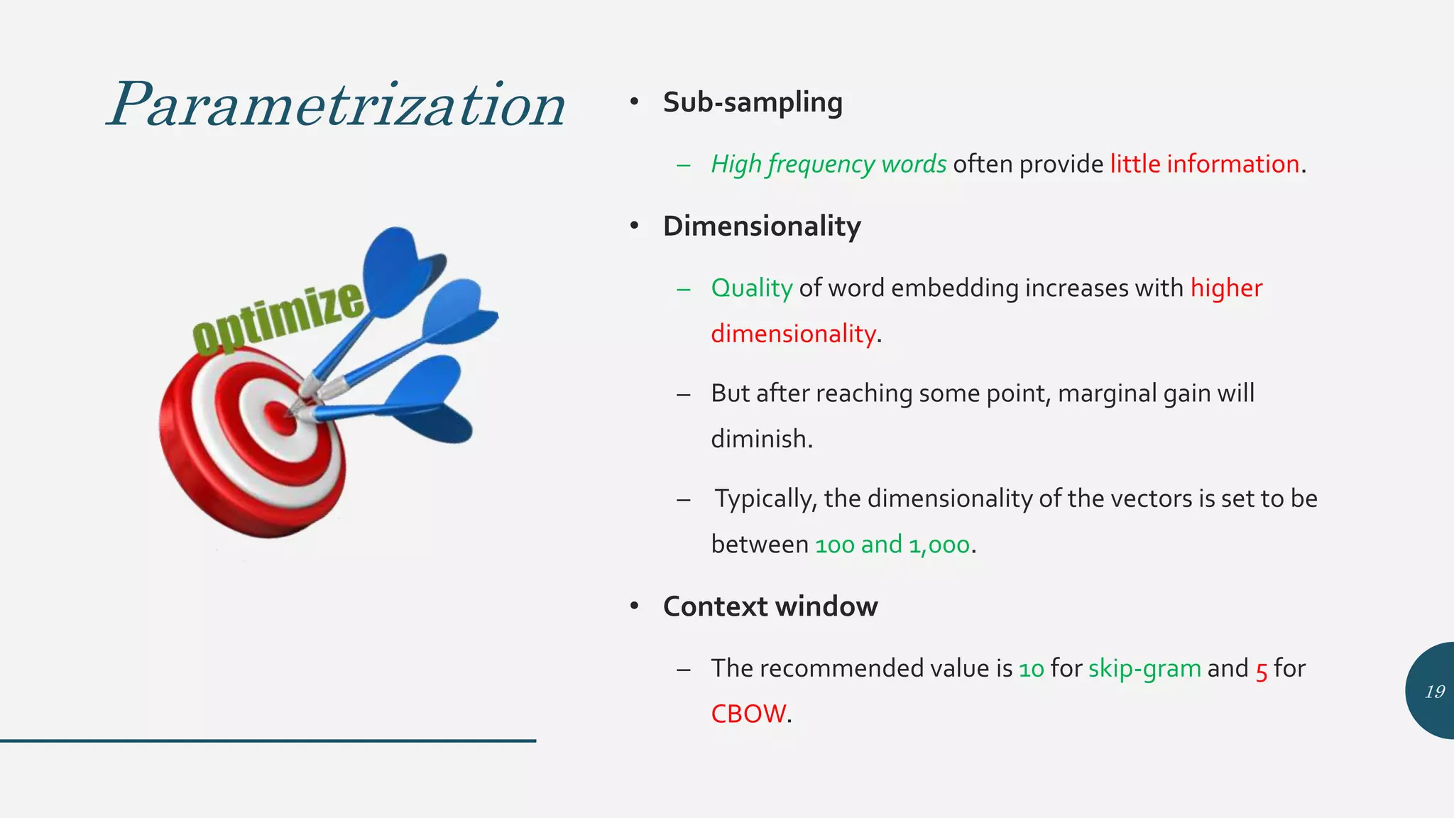 Parametrization • Sub-sampling
– High frequency words often provide little information.
• Dimensionality
– Quality of word embedding increases with higher
dimensionality.
– But after reaching some point, marginal gain will
diminish.
– Typically, the dimensionality of the vectors is set to be
between 100 and 1,000.
• Context window
– The recommended value is 10 for skip-gram and 5 for
CBOW.
19
 