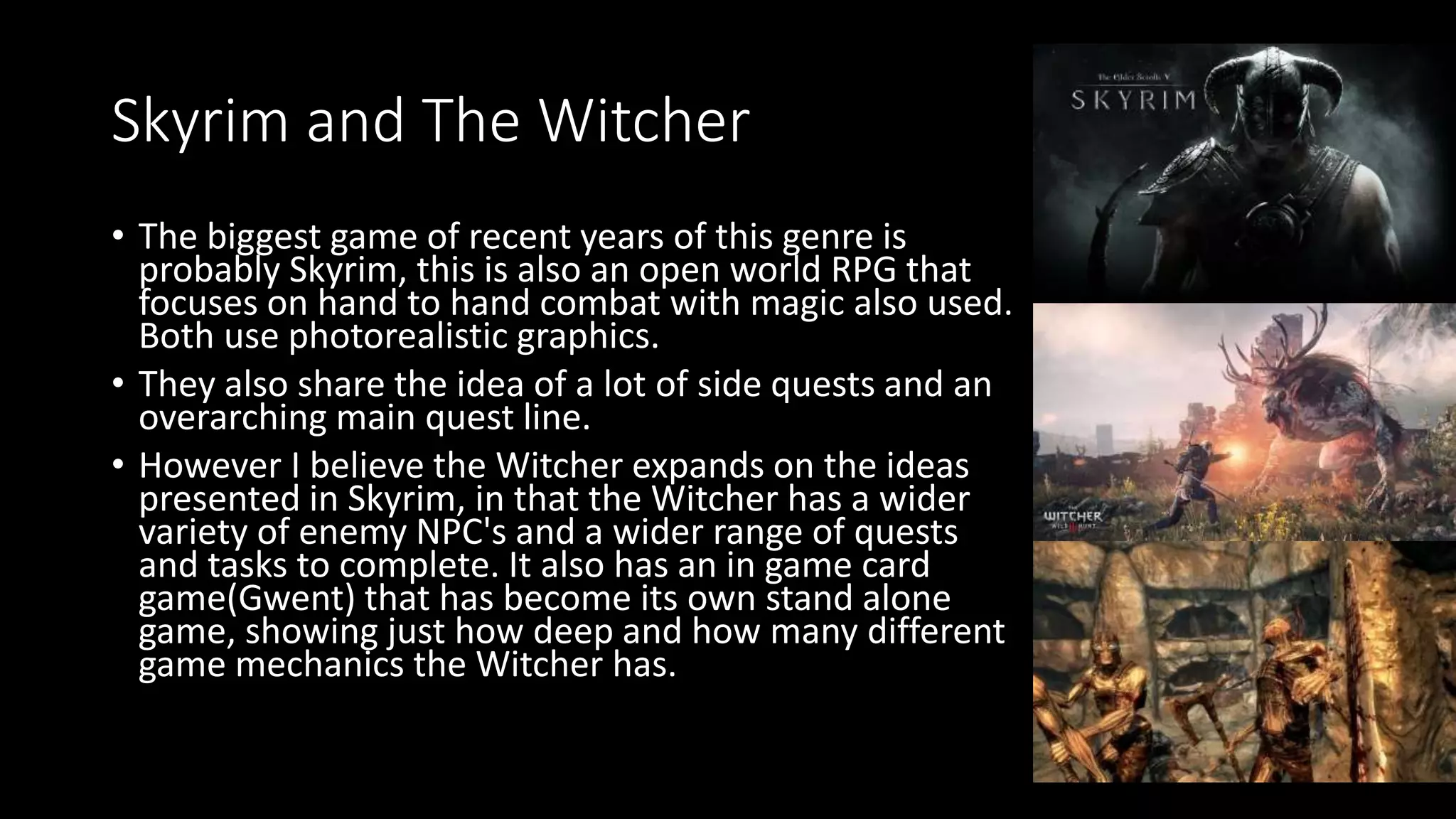 Skyrim and The Witcher
• The biggest game of recent years of this genre is
probably Skyrim, this is also an open world RPG that
focuses on hand to hand combat with magic also used.
Both use photorealistic graphics.
• They also share the idea of a lot of side quests and an
overarching main quest line.
• However I believe the Witcher expands on the ideas
presented in Skyrim, in that the Witcher has a wider
variety of enemy NPC's and a wider range of quests
and tasks to complete. It also has an in game card
game(Gwent) that has become its own stand alone
game, showing just how deep and how many different
game mechanics the Witcher has.
 