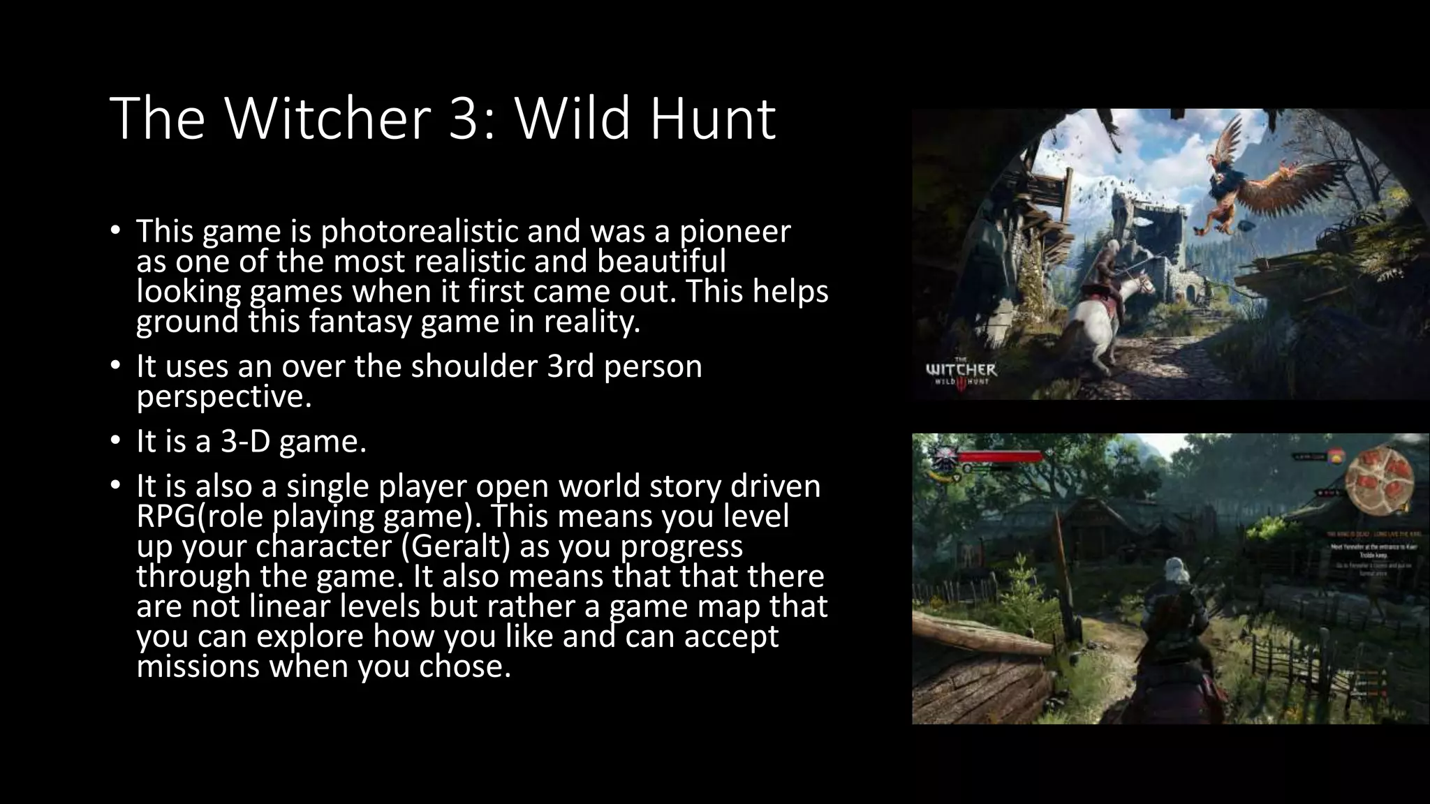 The Witcher 3: Wild Hunt
• This game is photorealistic and was a pioneer
as one of the most realistic and beautiful
looking games when it first came out. This helps
ground this fantasy game in reality.
• It uses an over the shoulder 3rd person
perspective.
• It is a 3-D game.
• It is also a single player open world story driven
RPG(role playing game). This means you level
up your character (Geralt) as you progress
through the game. It also means that that there
are not linear levels but rather a game map that
you can explore how you like and can accept
missions when you chose.
 