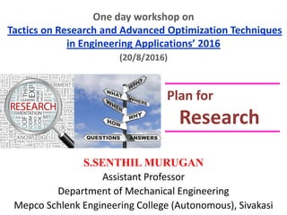 One day workshop on
Tactics on Research and Advanced Optimization Techniques
in Engineering Applications’ 2016
S.SENTHIL MURUGAN
Assistant Professor
Department of Mechanical Engineering
Mepco Schlenk Engineering College (Autonomous), Sivakasi
Plan for
Research
(20/8/2016)
 