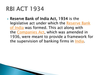  Reserve Bank of India Act, 1934 is the
legislative act under which the Reserve Bank
of India was formed. This act along with
the Companies Act, which was amended in
1936, were meant to provide a framework for
the supervision of banking firms in India.
 