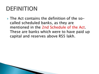  The Act contains the definition of the so-
called scheduled banks, as they are
mentioned in the 2nd Schedule of the Act.
These are banks which were to have paid up
capital and reserves above RS5 lakh.
 