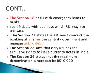  The Section 18 deals with emergency loans to
banks
 sec 19 deals with business which RBI may not
transact.
 The Section 21 states the RBI must conduct the
banking affairs for the central government and
manage public debt.
 The Section 22 says that only RBI has the
exclusive rights to issue currency notes in India.
 The Section 24 states that the maximum
denomination a note can be RS10,000
 