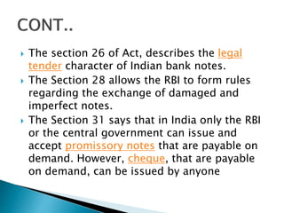  The section 26 of Act, describes the legal
tender character of Indian bank notes.
 The Section 28 allows the RBI to form rules
regarding the exchange of damaged and
imperfect notes.
 The Section 31 says that in India only the RBI
or the central government can issue and
accept promissory notes that are payable on
demand. However, cheque, that are payable
on demand, can be issued by anyone
 