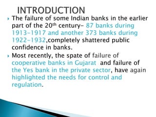  The failure of some Indian banks in the earlier
part of the 20th century- 87 banks during
1913-1917 and another 373 banks during
1922-1932,completely shattered public
confidence in banks.
 Most recently, the spate of failure of
cooperative banks in Gujarat and failure of
the Yes bank in the private sector, have again
highlighted the needs for control and
regulation.
 