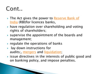  The Act gives the power to Reserve Bank of
India (RBI)for licences banks,
 have regulation over shareholding and voting
rights of shareholders;
 supervise the appointment of the boards and
management;
 regulate the operations of banks
 lay down instructions for
audits;, mergers and liquidation;
 issue directives in the interests of public good and
on banking policy, and impose penalties.
 