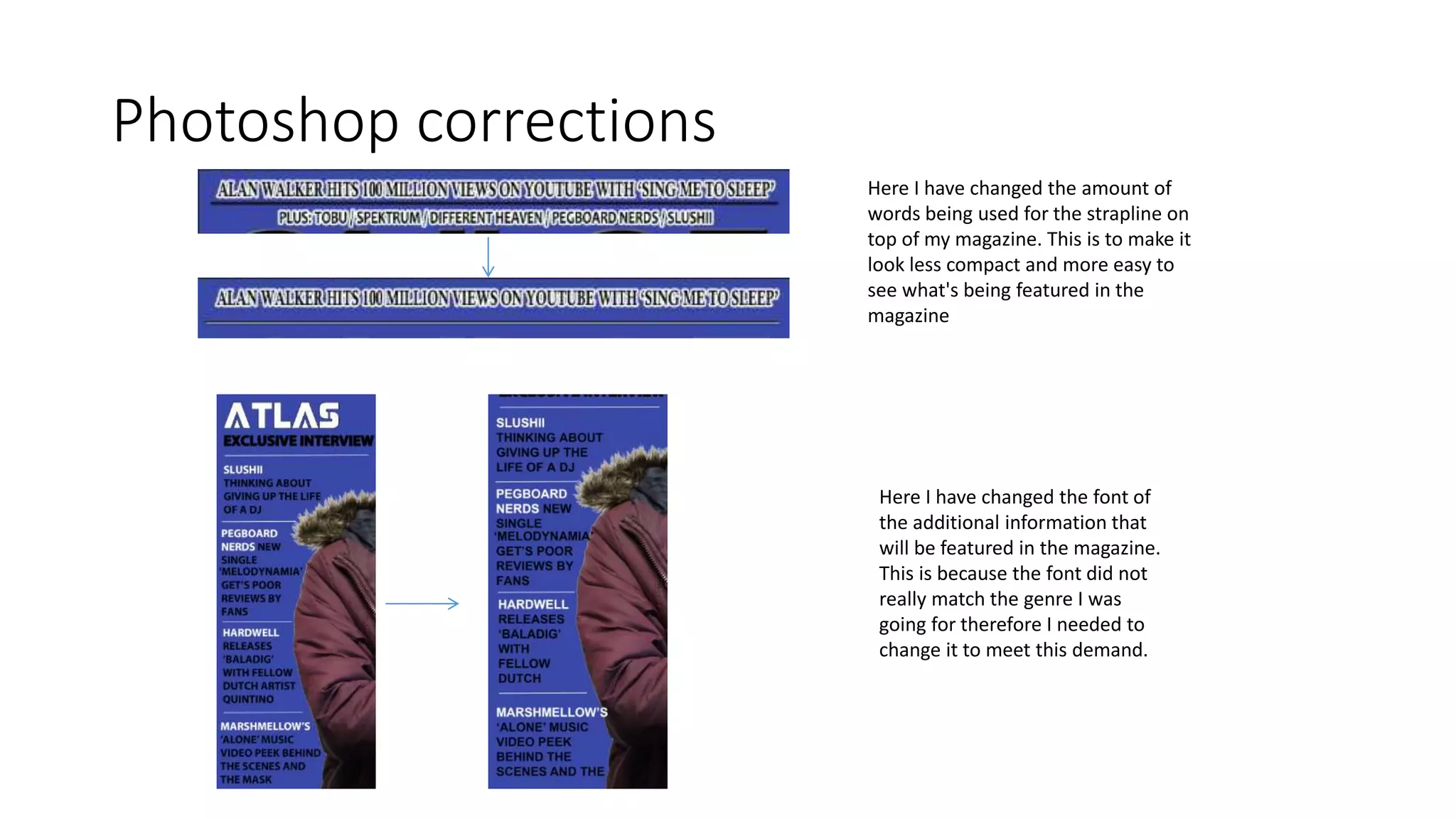 Photoshop corrections
Here I have changed the amount of
words being used for the strapline on
top of my magazine. This is to make it
look less compact and more easy to
see what's being featured in the
magazine
Here I have changed the font of
the additional information that
will be featured in the magazine.
This is because the font did not
really match the genre I was
going for therefore I needed to
change it to meet this demand.
 