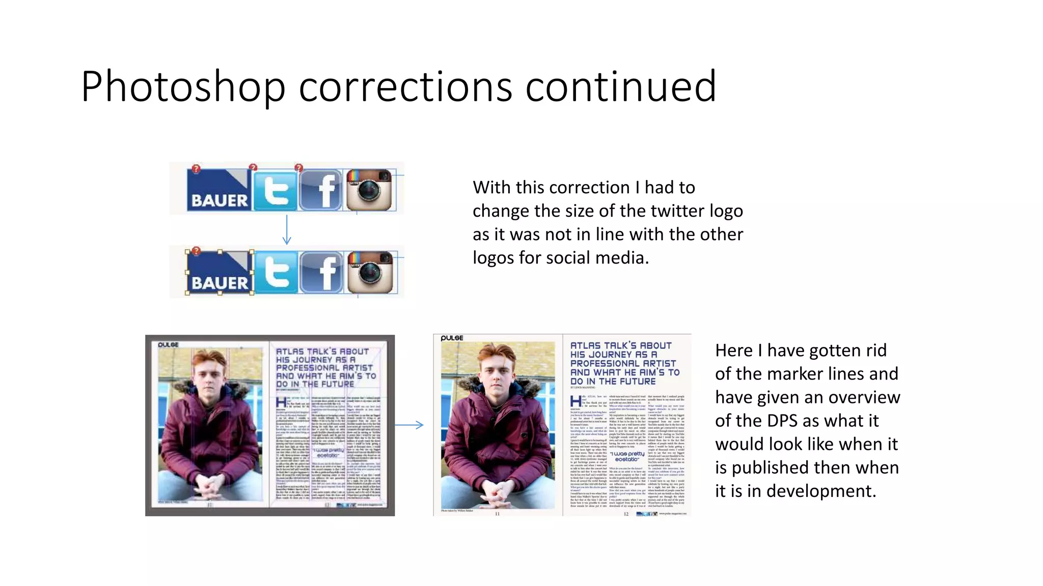 Photoshop corrections continued
With this correction I had to
change the size of the twitter logo
as it was not in line with the other
logos for social media.
Here I have gotten rid
of the marker lines and
have given an overview
of the DPS as what it
would look like when it
is published then when
it is in development.
 