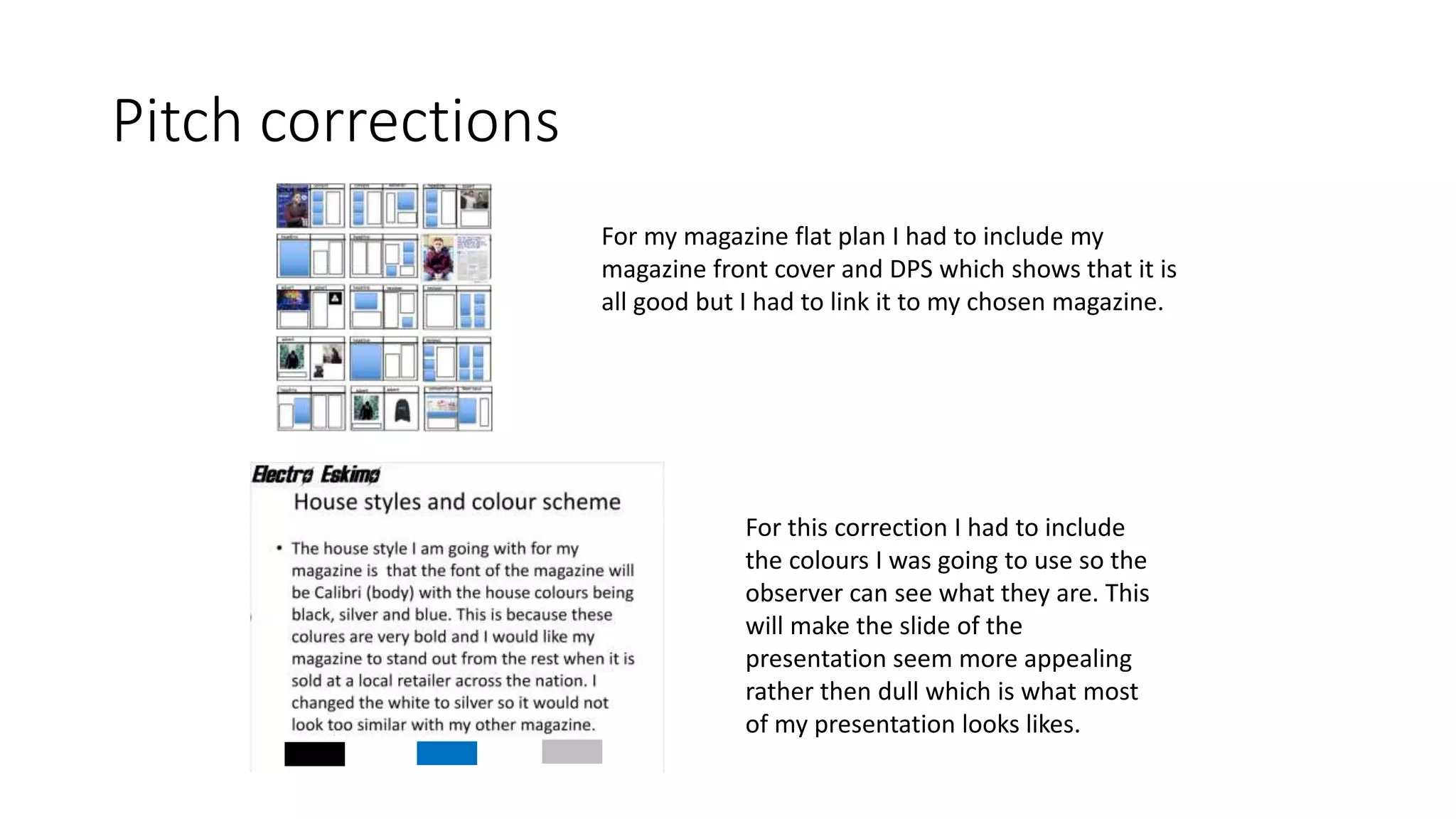 Pitch corrections
For my magazine flat plan I had to include my
magazine front cover and DPS which shows that it is
all good but I had to link it to my chosen magazine.
For this correction I had to include
the colours I was going to use so the
observer can see what they are. This
will make the slide of the
presentation seem more appealing
rather then dull which is what most
of my presentation looks likes.
 