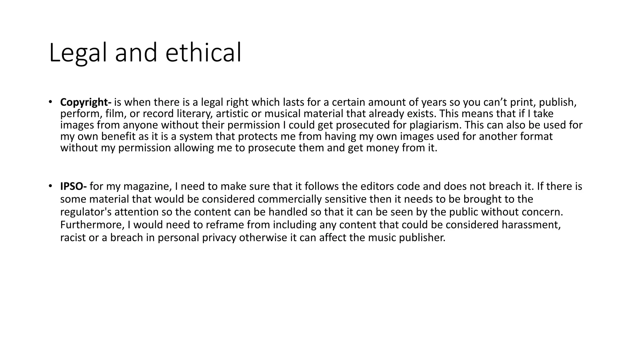 Legal and ethical
• Copyright- is when there is a legal right which lasts for a certain amount of years so you can’t print, publish,
perform, film, or record literary, artistic or musical material that already exists. This means that if I take
images from anyone without their permission I could get prosecuted for plagiarism. This can also be used for
my own benefit as it is a system that protects me from having my own images used for another format
without my permission allowing me to prosecute them and get money from it.
• IPSO- for my magazine, I need to make sure that it follows the editors code and does not breach it. If there is
some material that would be considered commercially sensitive then it needs to be brought to the
regulator's attention so the content can be handled so that it can be seen by the public without concern.
Furthermore, I would need to reframe from including any content that could be considered harassment,
racist or a breach in personal privacy otherwise it can affect the music publisher.
 