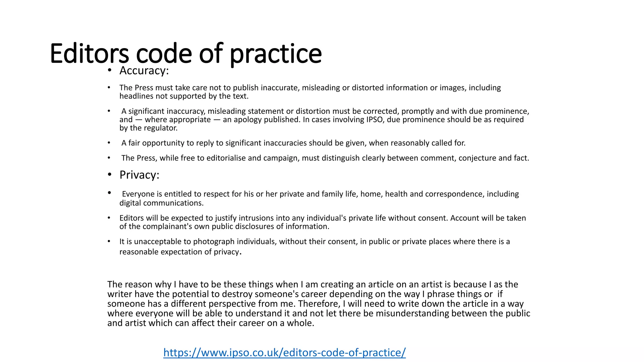 Editors code of practice• Accuracy:
• The Press must take care not to publish inaccurate, misleading or distorted information or images, including
headlines not supported by the text.
• A significant inaccuracy, misleading statement or distortion must be corrected, promptly and with due prominence,
and — where appropriate — an apology published. In cases involving IPSO, due prominence should be as required
by the regulator.
• A fair opportunity to reply to significant inaccuracies should be given, when reasonably called for.
• The Press, while free to editorialise and campaign, must distinguish clearly between comment, conjecture and fact.
• Privacy:
• Everyone is entitled to respect for his or her private and family life, home, health and correspondence, including
digital communications.
• Editors will be expected to justify intrusions into any individual's private life without consent. Account will be taken
of the complainant's own public disclosures of information.
• It is unacceptable to photograph individuals, without their consent, in public or private places where there is a
reasonable expectation of privacy.
The reason why I have to be these things when I am creating an article on an artist is because I as the
writer have the potential to destroy someone's career depending on the way I phrase things or if
someone has a different perspective from me. Therefore, I will need to write down the article in a way
where everyone will be able to understand it and not let there be misunderstanding between the public
and artist which can affect their career on a whole.
https://www.ipso.co.uk/editors-code-of-practice/
 