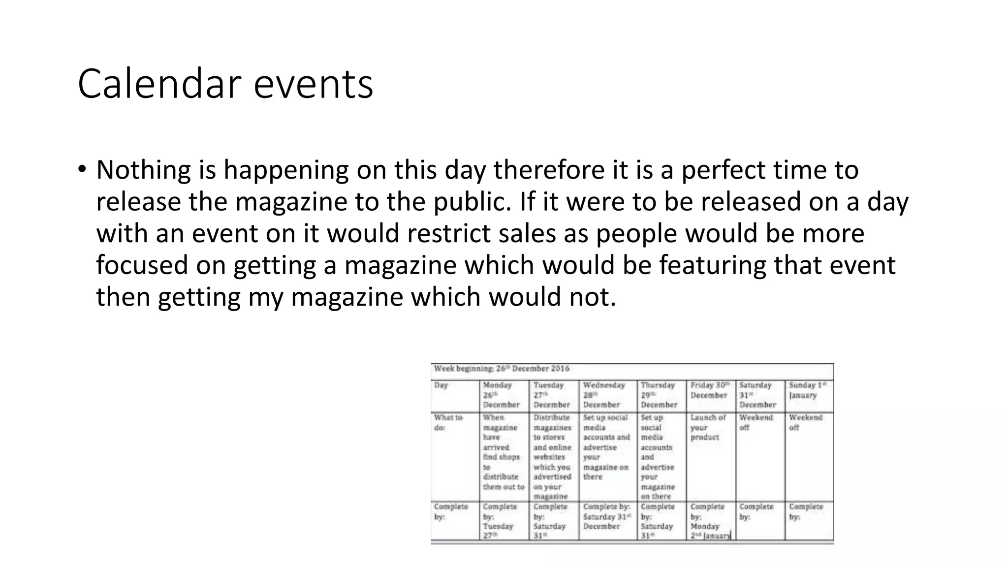 Calendar events
• Nothing is happening on this day therefore it is a perfect time to
release the magazine to the public. If it were to be released on a day
with an event on it would restrict sales as people would be more
focused on getting a magazine which would be featuring that event
then getting my magazine which would not.
 