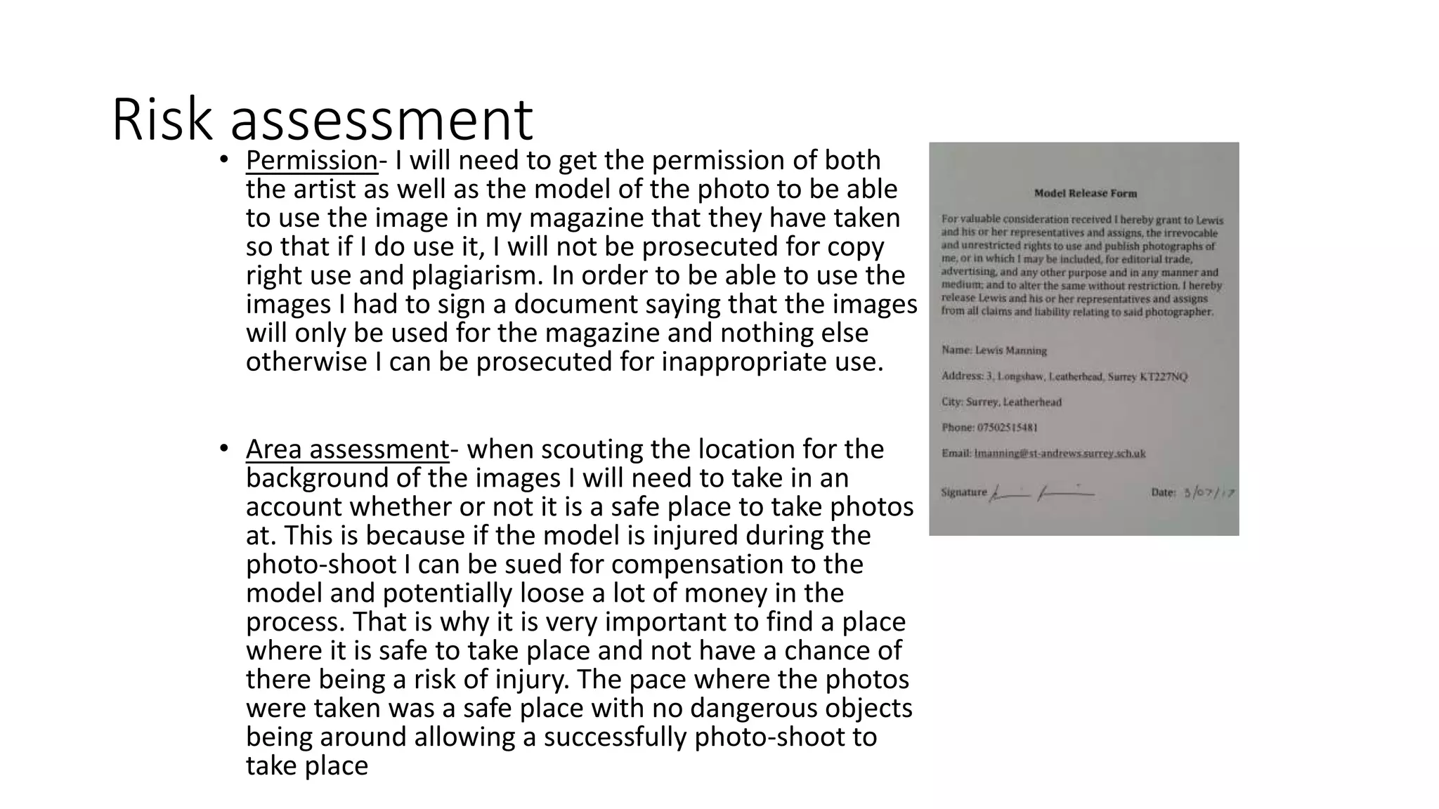Risk assessment• Permission- I will need to get the permission of both
the artist as well as the model of the photo to be able
to use the image in my magazine that they have taken
so that if I do use it, I will not be prosecuted for copy
right use and plagiarism. In order to be able to use the
images I had to sign a document saying that the images
will only be used for the magazine and nothing else
otherwise I can be prosecuted for inappropriate use.
• Area assessment- when scouting the location for the
background of the images I will need to take in an
account whether or not it is a safe place to take photos
at. This is because if the model is injured during the
photo-shoot I can be sued for compensation to the
model and potentially loose a lot of money in the
process. That is why it is very important to find a place
where it is safe to take place and not have a chance of
there being a risk of injury. The pace where the photos
were taken was a safe place with no dangerous objects
being around allowing a successfully photo-shoot to
take place
 